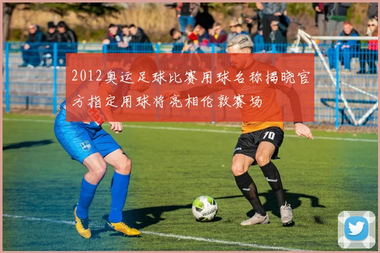 2012奥运足球比赛用球名称揭晓官方指定用球将亮相伦敦赛场