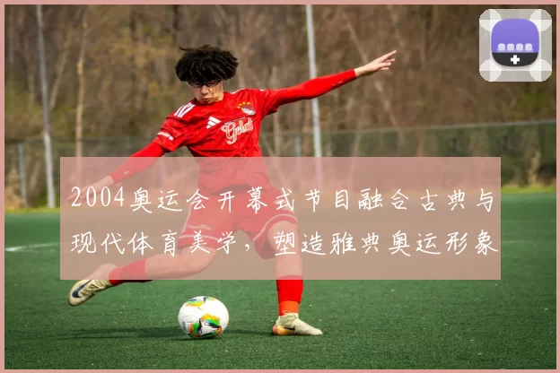 2004奥运会开幕式节目融合古典与现代体育美学,塑造雅典奥运形象