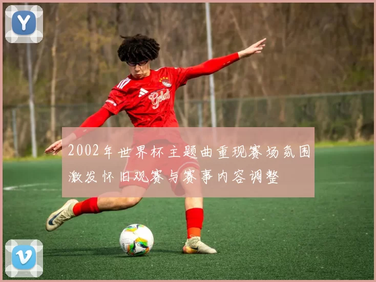 2002年世界杯主题曲重现赛场氛围激发怀旧观赛与赛事内容调整