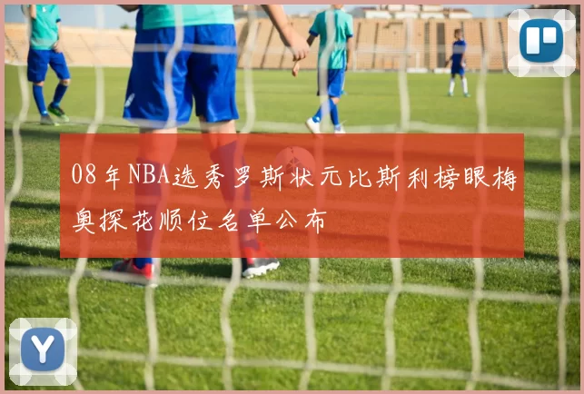 08年NBA选秀罗斯状元比斯利榜眼梅奥探花顺位名单公布