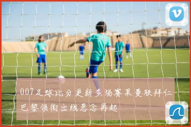 007足球比分更新多场赛果曼联拜仁巴黎领衔出线悬念再起