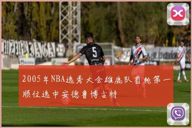 2005年NBA选秀大会雄鹿队首轮第一顺位选中安德鲁博古特
