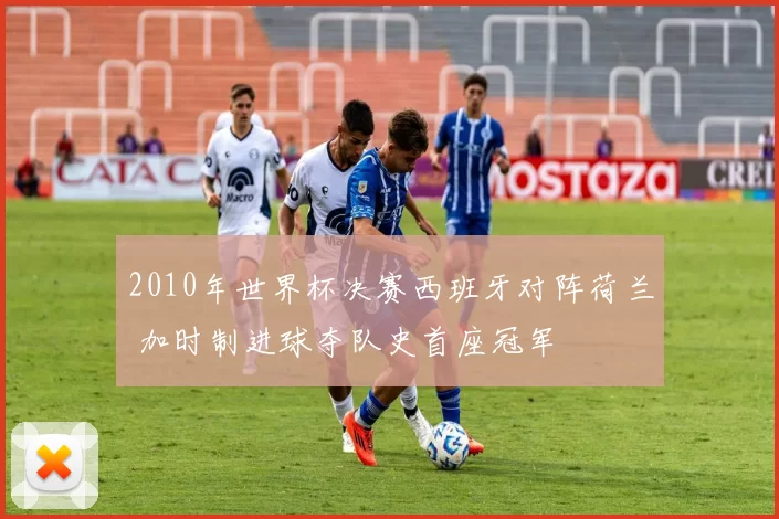 2010年世界杯决赛西班牙对阵荷兰 加时制进球夺队史首座冠军