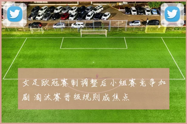 女足欧冠赛制调整后小组赛竞争加剧 淘汰赛晋级规则成焦点