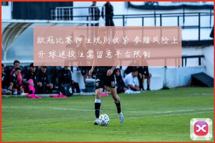 欧冠比赛押注规则收紧 参赌风险上升 球迷投注需留意平台限制