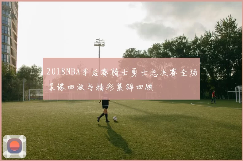 2018NBA季后赛骑士勇士总决赛全场录像回放与精彩集锦回顾