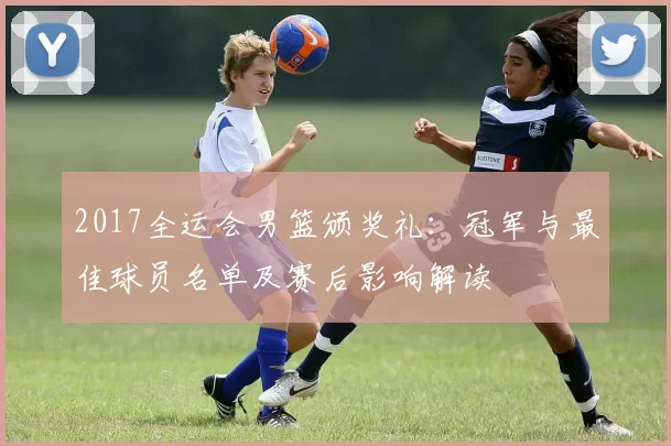 2017全运会男篮颁奖礼：冠军与最佳球员名单及赛后影响解读