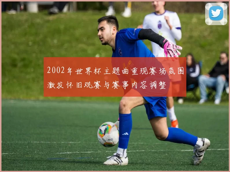 2002年世界杯主题曲重现赛场氛围激发怀旧观赛与赛事内容调整