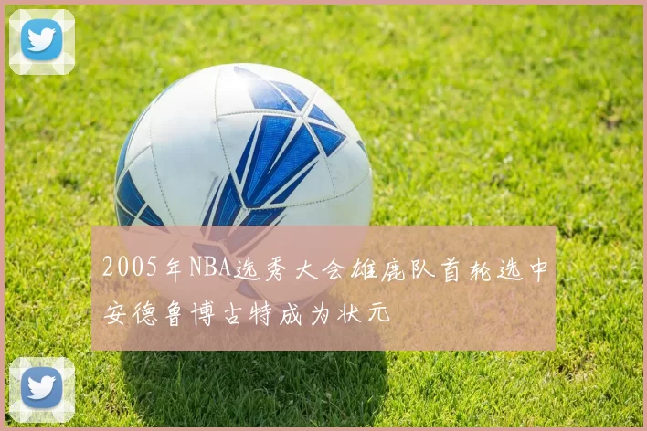 2005年NBA选秀大会雄鹿队首轮选中安德鲁博古特成为状元