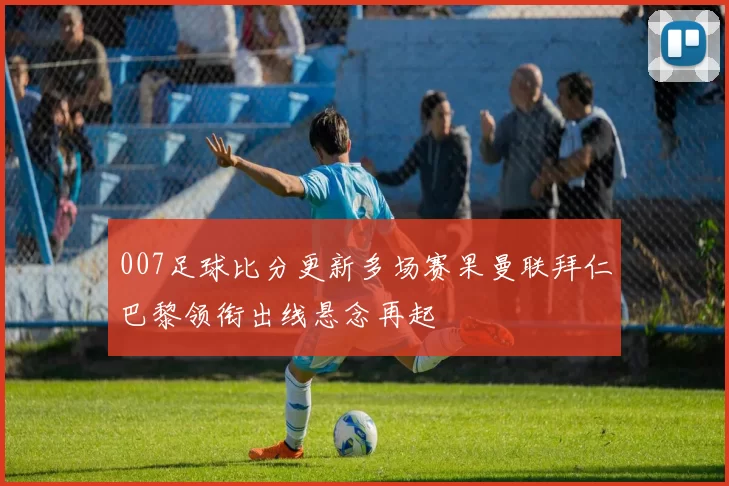 007足球比分更新多场赛果曼联拜仁巴黎领衔出线悬念再起