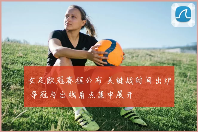 女足欧冠赛程公布 关键战时间出炉 争冠与出线看点集中展开