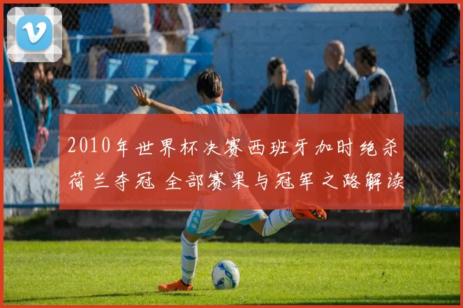 2010年世界杯决赛西班牙加时绝杀荷兰夺冠 全部赛果与冠军之路解读