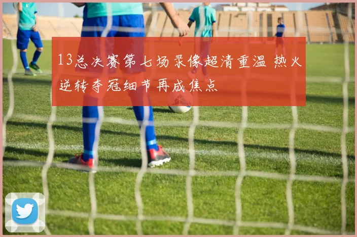 13总决赛第七场录像超清重温 热火逆转夺冠细节再成焦点