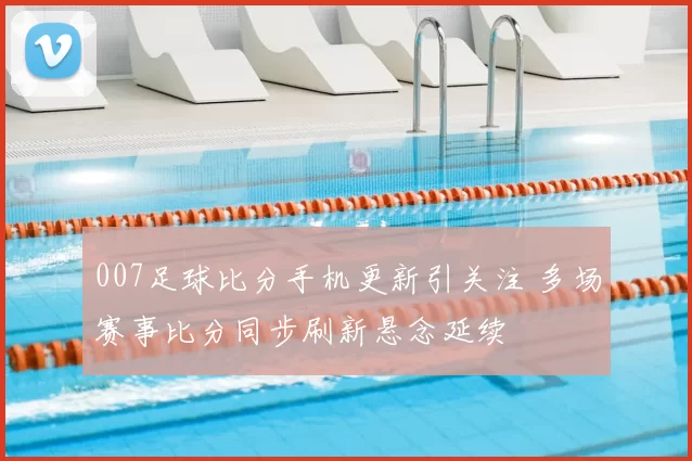 007足球比分手机更新引关注 多场赛事比分同步刷新悬念延续