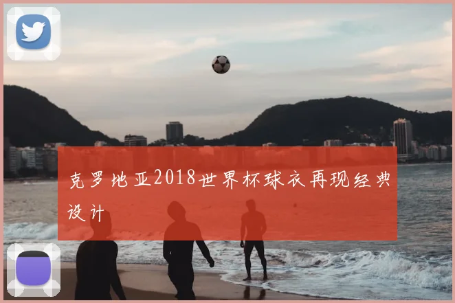 克罗地亚2018世界杯球衣再现经典设计