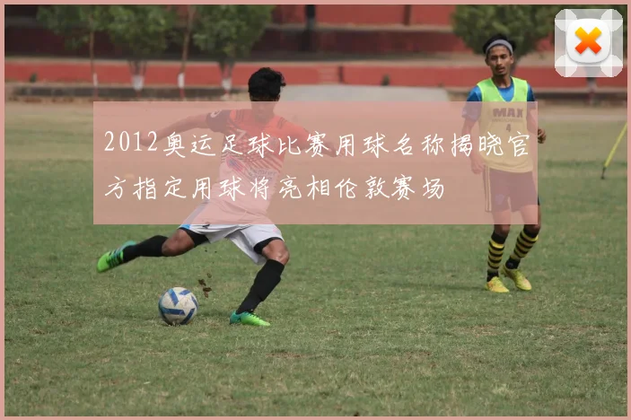 2012奥运足球比赛用球名称揭晓官方指定用球将亮相伦敦赛场