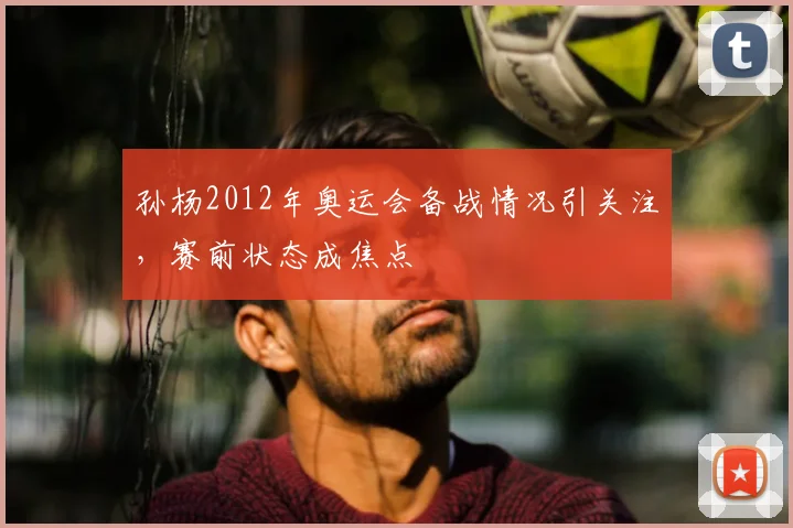 孙杨2012年奥运会备战情况引关注,赛前状态成焦点